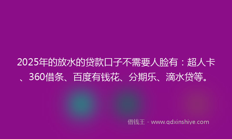 2025年的放水的贷款口子不需要人脸有：超人卡、360借条、百度有钱花、分期乐、滴水贷等。