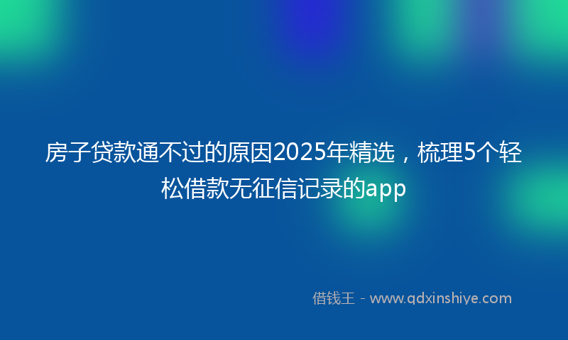 房子贷款通不过的原因2025年精选，梳理5个轻松借款无征信记录的app