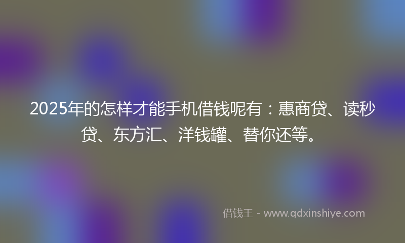 2025年的怎样才能手机借钱呢有：惠商贷、读秒贷、东方汇、洋钱罐、替你还等。