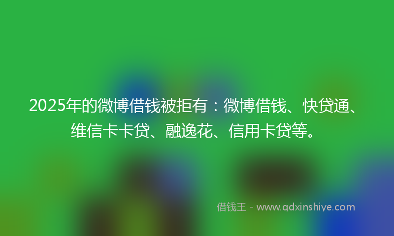 2025年的微博借钱被拒有：微博借钱、快贷通、维信卡卡贷、融逸花、信用卡贷等。