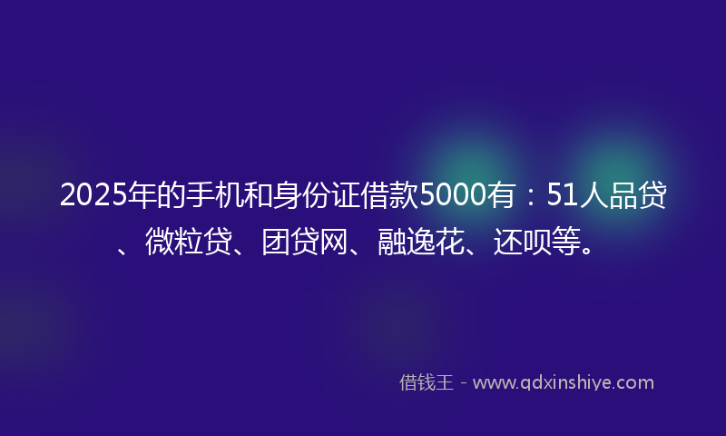 2025年的手机和身份证借款5000有：51人品贷、微粒贷、团贷网、融逸花、还呗等。