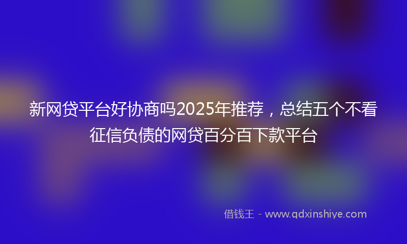 新网贷平台好协商吗2025年推荐，总结五个不看征信负债的网贷百分百下款平台