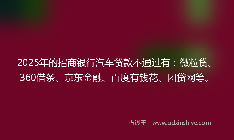 2025年的招商银行汽车贷款不通过有：微粒贷、360借条、京东金融、百度有钱花、团贷网等。