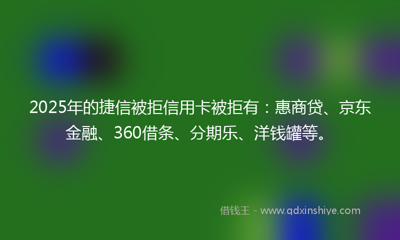 2025年的捷信被拒信用卡被拒有：惠商贷、京东金融、360借条、分期乐、洋钱罐等。