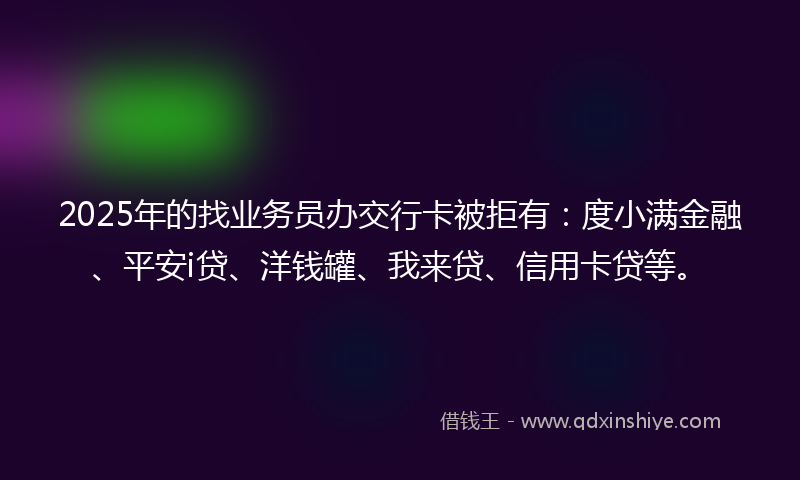 2025年的找业务员办交行卡被拒有：度小满金融、平安i贷、洋钱罐、我来贷、信用卡贷等。