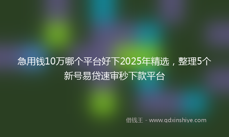 急用钱10万哪个平台好下2025年精选，整理5个新号易贷速审秒下款平台