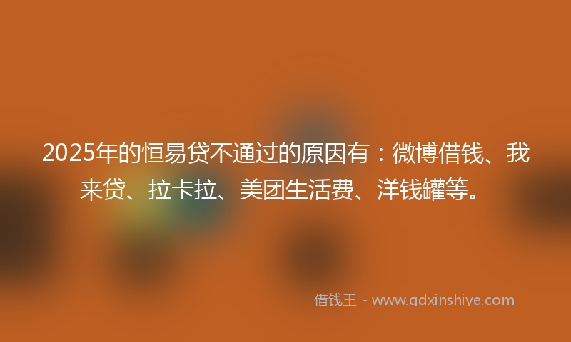 2025年的恒易贷不通过的原因有：微博借钱、我来贷、拉卡拉、美团生活费、洋钱罐等。
