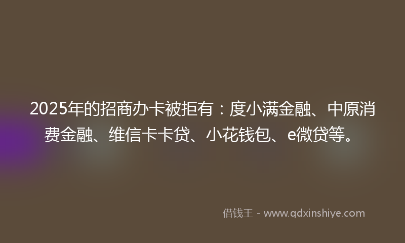 2025年的招商办卡被拒有：度小满金融、中原消费金融、维信卡卡贷、小花钱包、e微贷等。