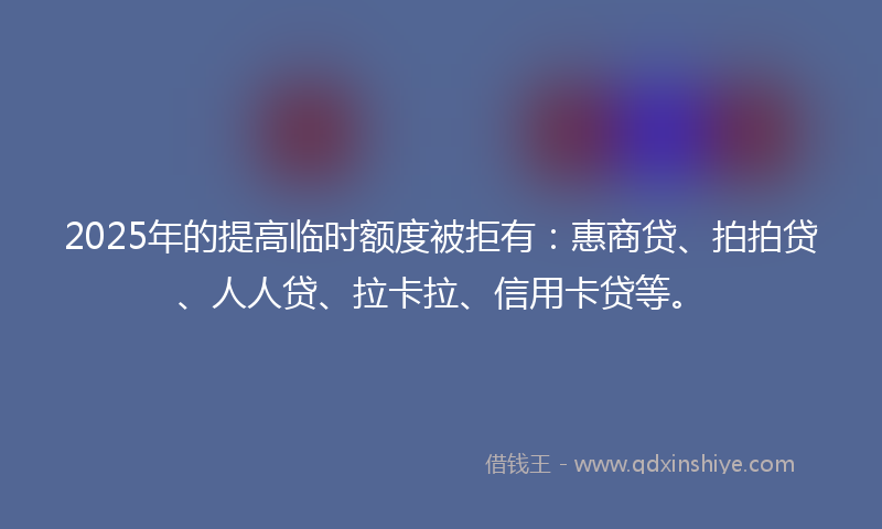 2025年的提高临时额度被拒有：惠商贷、拍拍贷、人人贷、拉卡拉、信用卡贷等。
