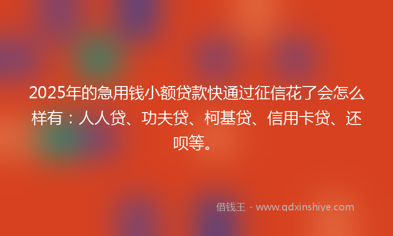 2025年的急用钱小额贷款快通过征信花了会怎么样有：人人贷、功夫贷、柯基贷、信用卡贷、还呗等。