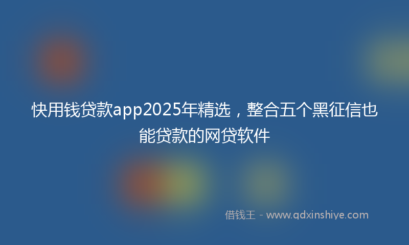 快用钱贷款app2025年精选，整合五个黑征信也能贷款的网贷软件