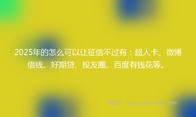 2025年的怎么可以让征信不过有：超人卡、微博借钱、好期贷、投友圈、百度有钱花等。