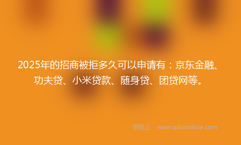 2025年的招商被拒多久可以申请有：京东金融、功夫贷、小米贷款、随身贷、团贷网等。