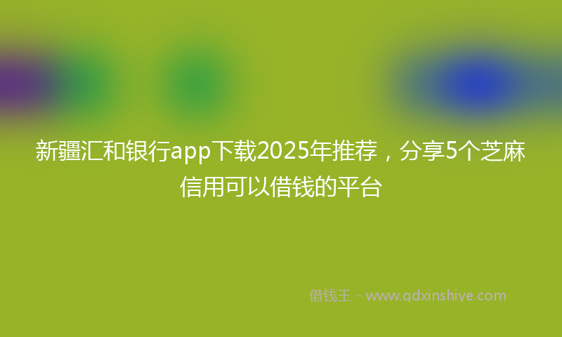 新疆汇和银行app下载2025年推荐，分享5个芝麻信用可以借钱的平台