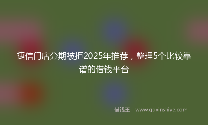 捷信门店分期被拒2025年推荐，整理5个比较靠谱的借钱平台