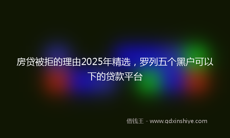 房贷被拒的理由2025年精选，罗列五个黑户可以下的贷款平台