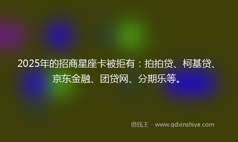 2025年的招商星座卡被拒有：拍拍贷、柯基贷、京东金融、团贷网、分期乐等。