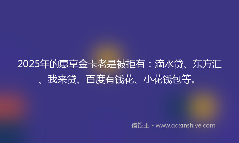 2025年的惠享金卡老是被拒有：滴水贷、东方汇、我来贷、百度有钱花、小花钱包等。
