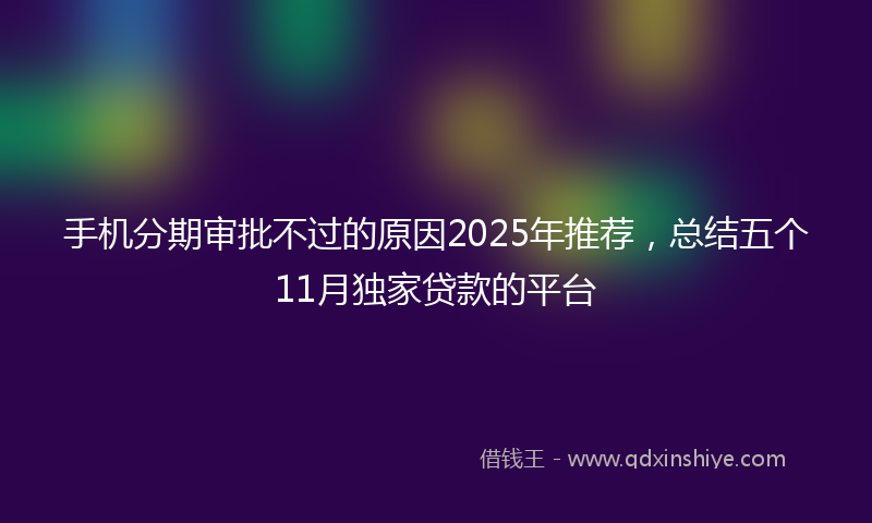 手机分期审批不过的原因2025年推荐，总结五个11月独家贷款的平台