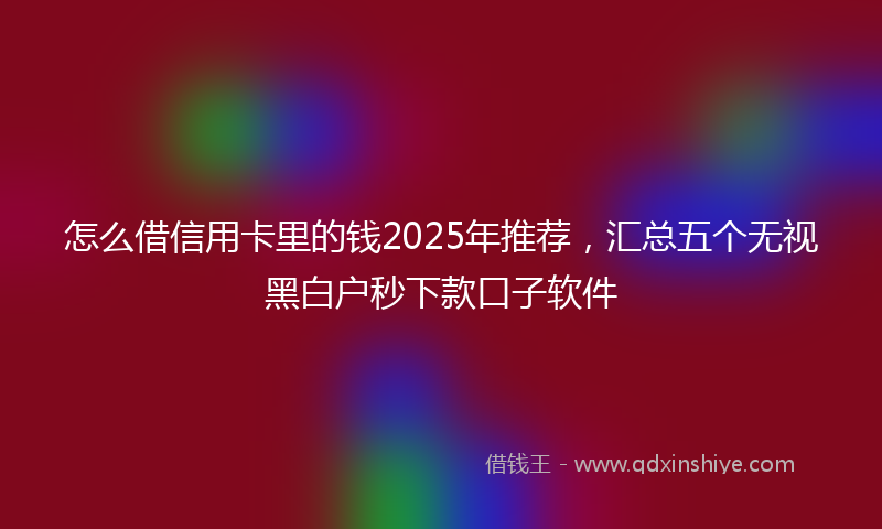 怎么借信用卡里的钱2025年推荐，汇总五个无视黑白户秒下款口子软件