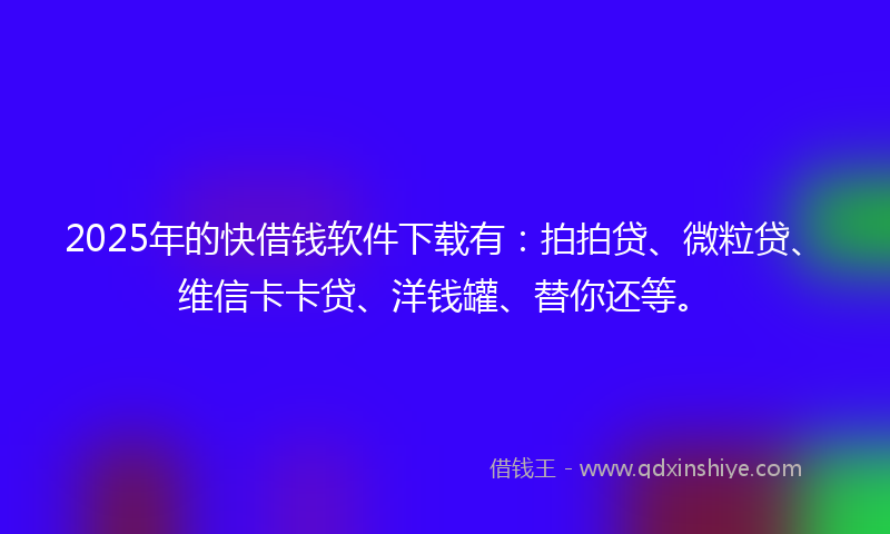 2025年的快借钱软件下载有：拍拍贷、微粒贷、维信卡卡贷、洋钱罐、替你还等。