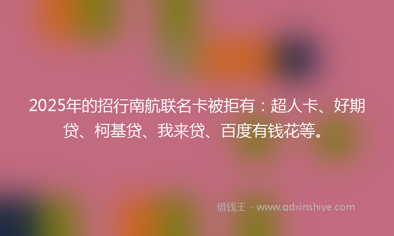 2025年的招行南航联名卡被拒有：超人卡、好期贷、柯基贷、我来贷、百度有钱花等。