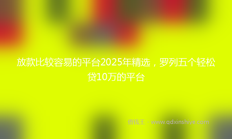放款比较容易的平台2025年精选，罗列五个轻松贷10万的平台