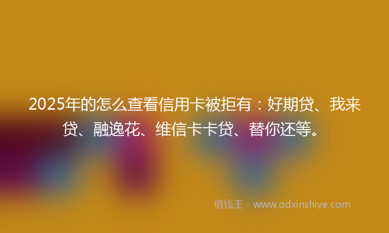 2025年的怎么查看信用卡被拒有：好期贷、我来贷、融逸花、维信卡卡贷、替你还等。