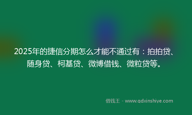 2025年的捷信分期怎么才能不通过有：拍拍贷、随身贷、柯基贷、微博借钱、微粒贷等。