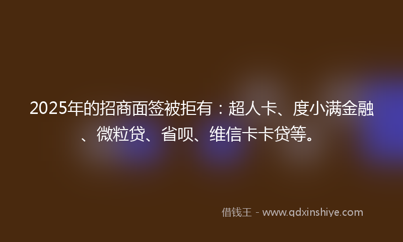 2025年的招商面签被拒有：超人卡、度小满金融、微粒贷、省呗、维信卡卡贷等。