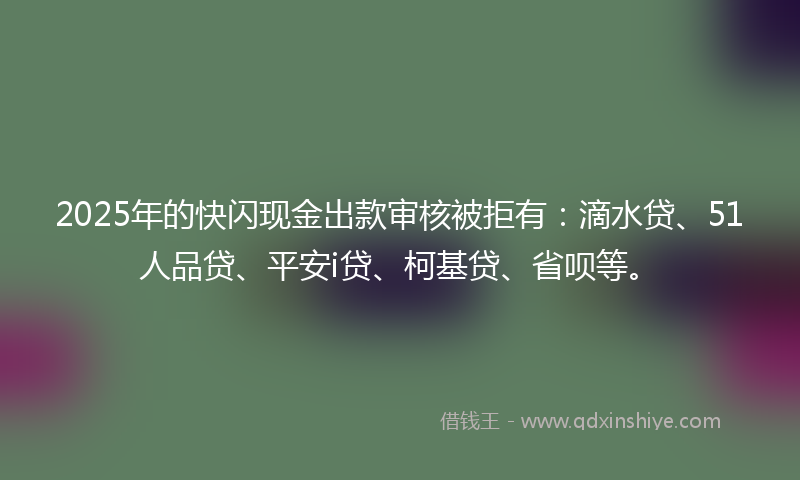 2025年的快闪现金出款审核被拒有：滴水贷、51人品贷、平安i贷、柯基贷、省呗等。