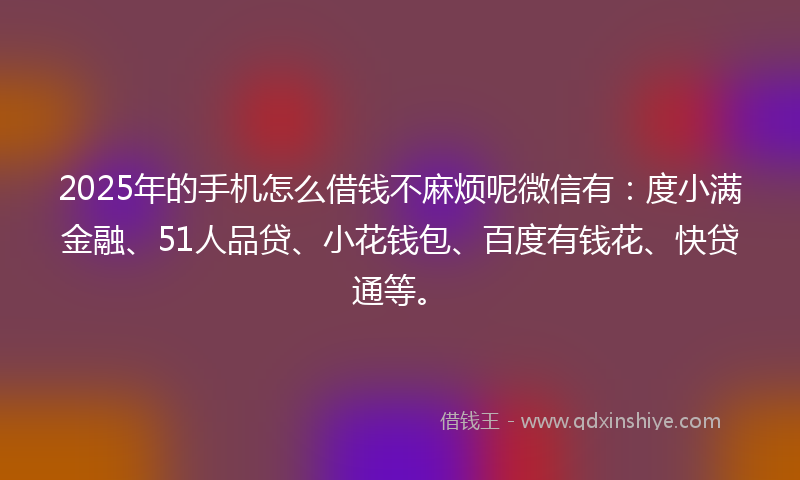 2025年的手机怎么借钱不麻烦呢微信有：度小满金融、51人品贷、小花钱包、百度有钱花、快贷通等。