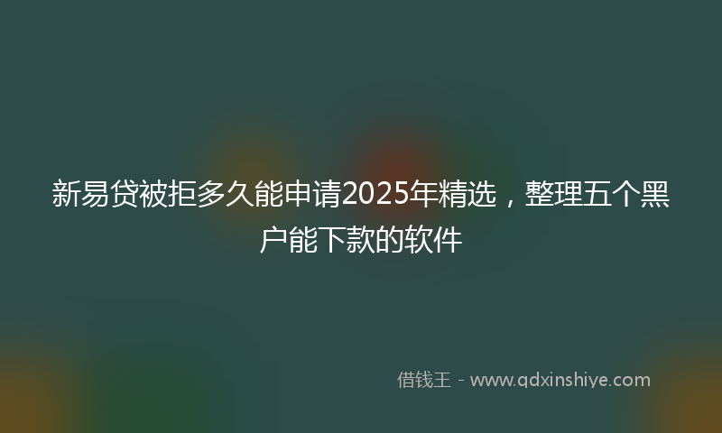 新易贷被拒多久能申请2025年精选，整理五个黑户能下款的软件