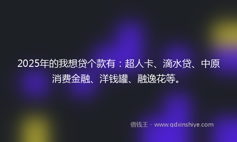 2025年的我想贷个款有：超人卡、滴水贷、中原消费金融、洋钱罐、融逸花等。