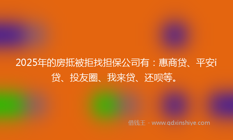 2025年的房抵被拒找担保公司有：惠商贷、平安i贷、投友圈、我来贷、还呗等。