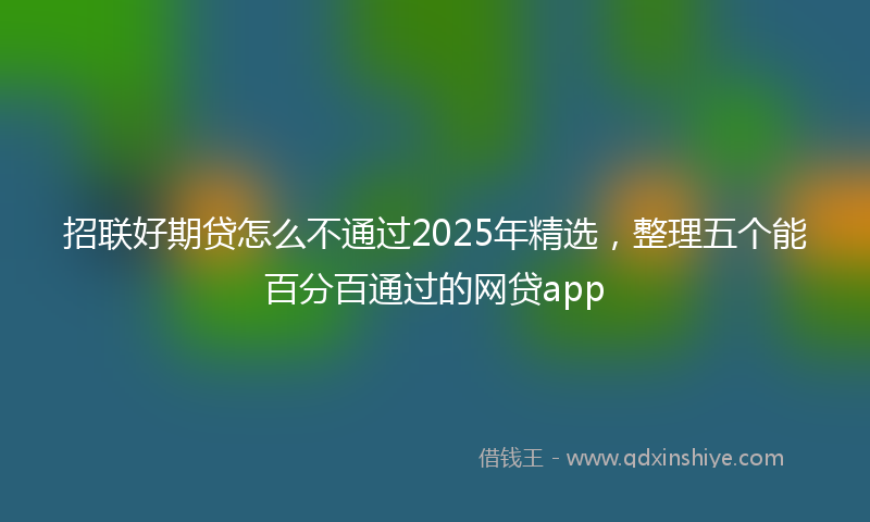 招联好期贷怎么不通过2025年精选，整理五个能百分百通过的网贷app