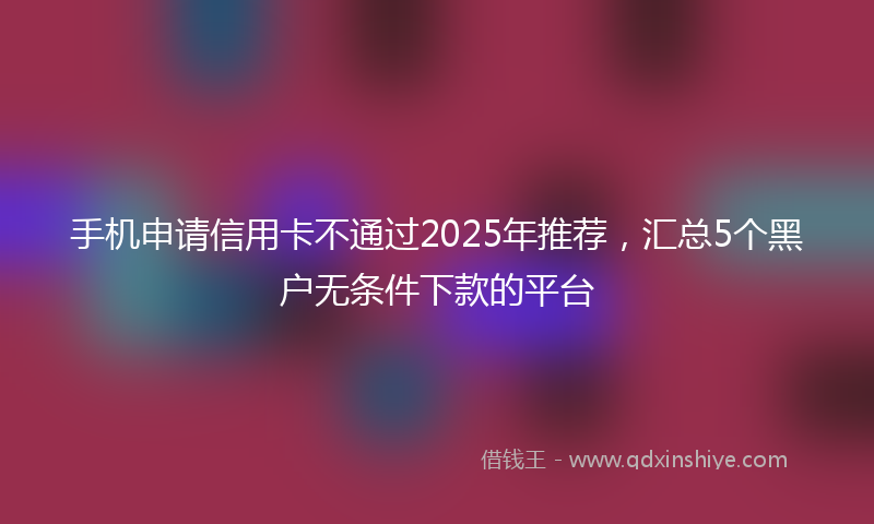 手机申请信用卡不通过2025年推荐，汇总5个黑户无条件下款的平台