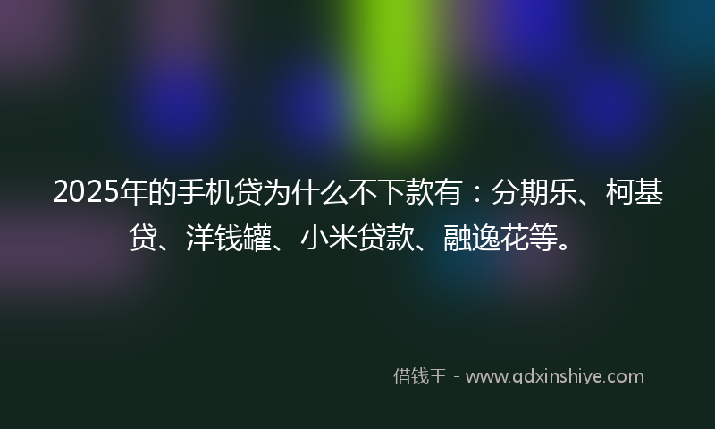 2025年的手机贷为什么不下款有：分期乐、柯基贷、洋钱罐、小米贷款、融逸花等。