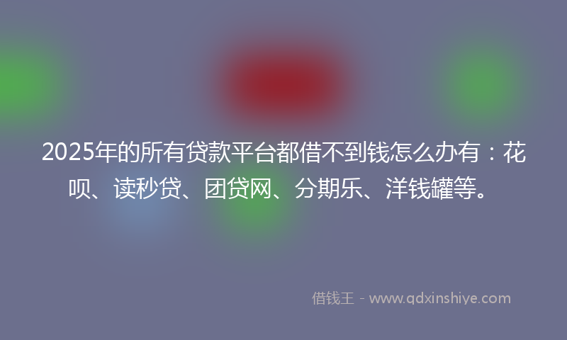 2025年的所有贷款平台都借不到钱怎么办有：花呗、读秒贷、团贷网、分期乐、洋钱罐等。