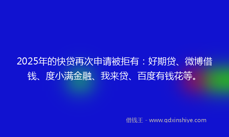 2025年的快贷再次申请被拒有：好期贷、微博借钱、度小满金融、我来贷、百度有钱花等。