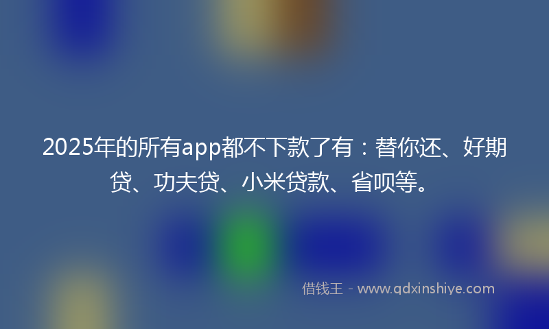 2025年的所有app都不下款了有：替你还、好期贷、功夫贷、小米贷款、省呗等。
