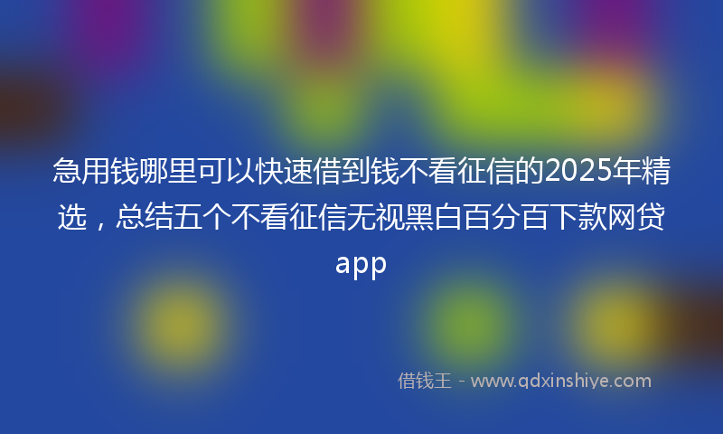 急用钱哪里可以快速借到钱不看征信的2025年精选，总结五个不看征信无视黑白百分百下款网贷app