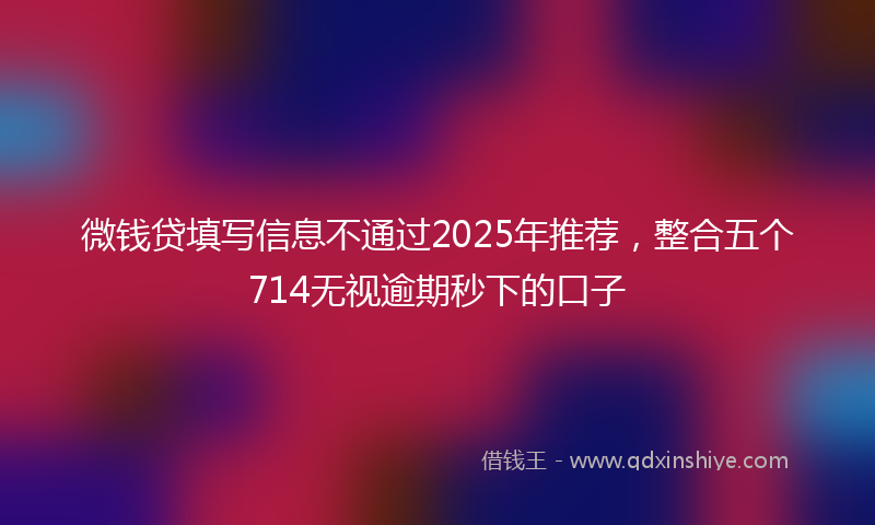 微钱贷填写信息不通过2025年推荐，整合五个714无视逾期秒下的口子
