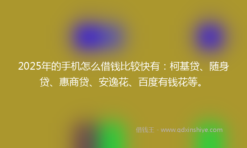 2025年的手机怎么借钱比较快有：柯基贷、随身贷、惠商贷、安逸花、百度有钱花等。