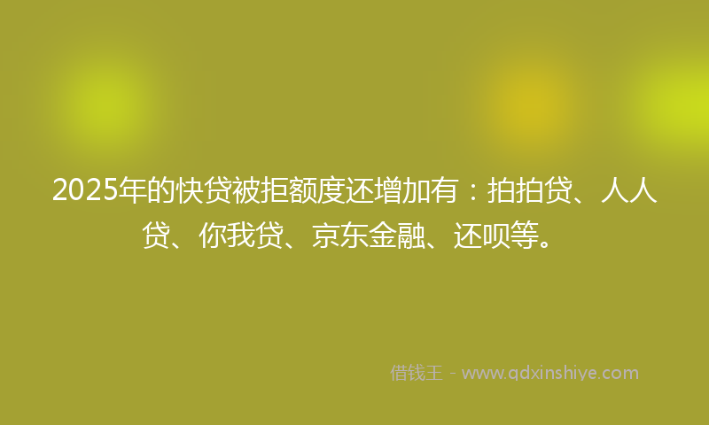 2025年的快贷被拒额度还增加有：拍拍贷、人人贷、你我贷、京东金融、还呗等。