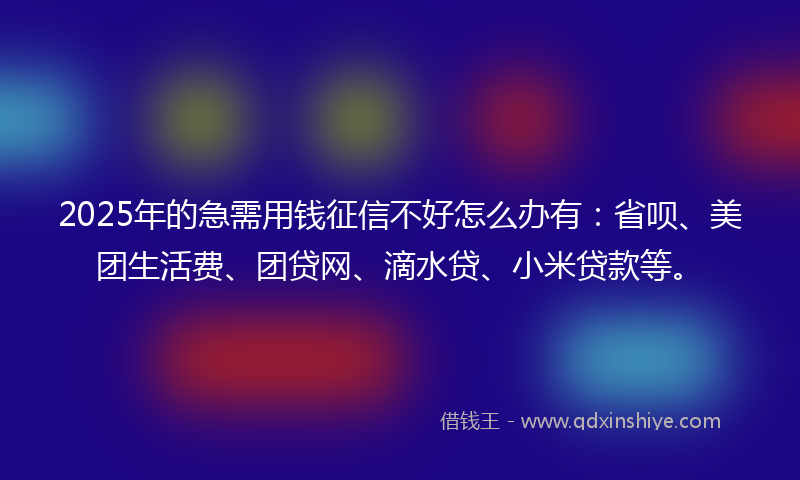 2025年的急需用钱征信不好怎么办有：省呗、美团生活费、团贷网、滴水贷、小米贷款等。