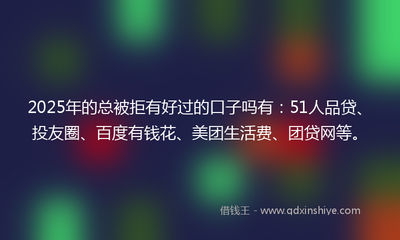 2025年的总被拒有好过的口子吗有：51人品贷、投友圈、百度有钱花、美团生活费、团贷网等。