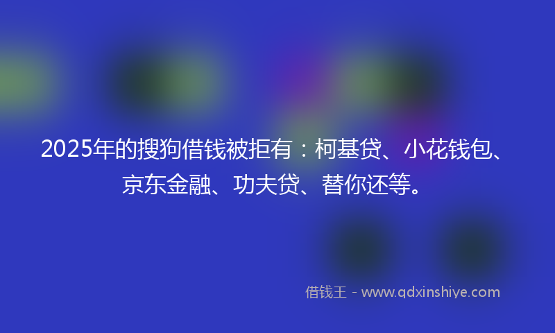 2025年的搜狗借钱被拒有：柯基贷、小花钱包、京东金融、功夫贷、替你还等。