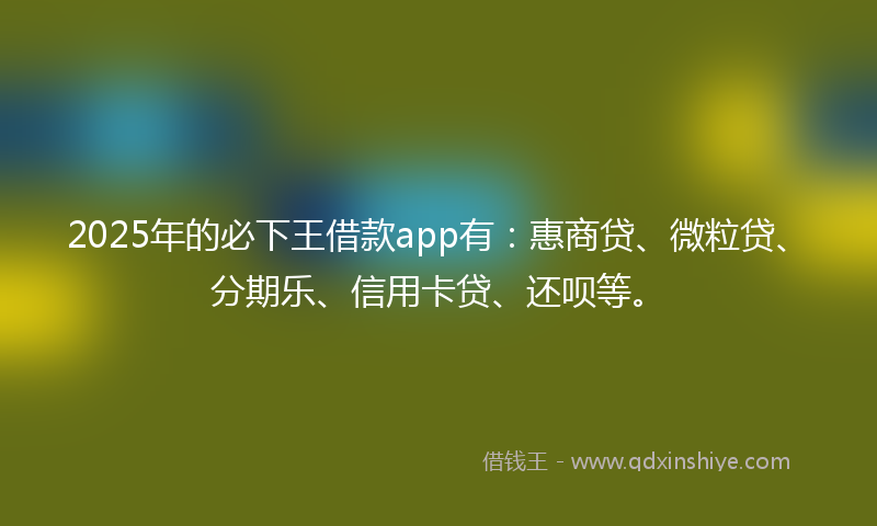 2025年的必下王借款app有：惠商贷、微粒贷、分期乐、信用卡贷、还呗等。
