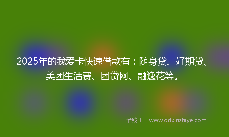 2025年的我爱卡快速借款有：随身贷、好期贷、美团生活费、团贷网、融逸花等。